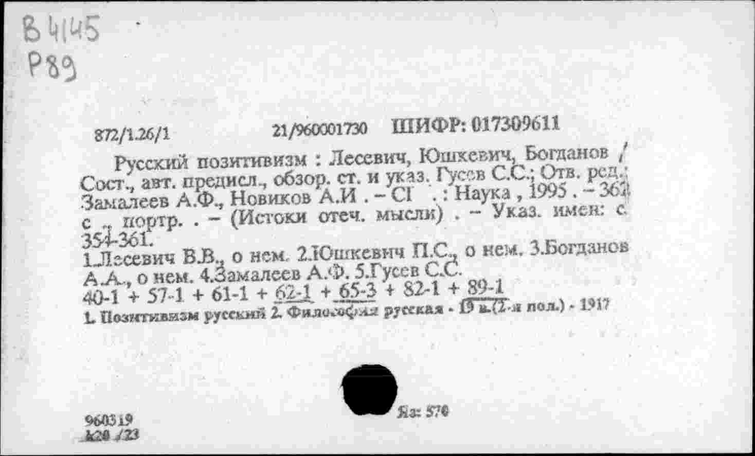 ﻿Р35
872/126/1
Русский ПОЗИТИВИЗМ
21/960001730 ШИФР: 017309611
гусскии ии^*пОнзу : Лесевич, Юревич Богдан» / Сост?, авт. предисл., обзор, ст. и теаз,	- 362
Заыалеев А.Ф., Новиков А.И . - С1 ,. Наука, 17». ж с портр. • - (Истоки отеч. мысли) . - Указ. имен. с. ЙЙЙ’ич ВЗа о нем. 2.Юшкевич П С о кем. З.Богданов А .А-, о нем. 4.3амалеев А.Ф. 5.Гусев С.С.
40-1 + 57 1 + 61-1 + 624 + 6£3 + 82-1 + ЯМ
С Познтивизм русский 2. Фили»М>ая русская ■ 19 к.(2-и пол-) - 1 1
960319
